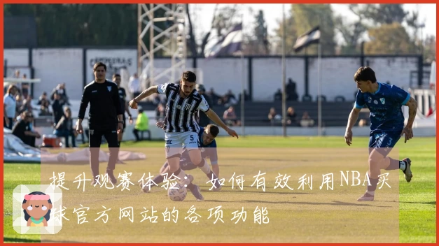 提升观赛体验：如何有效利用NBA买球官方网站的各项功能