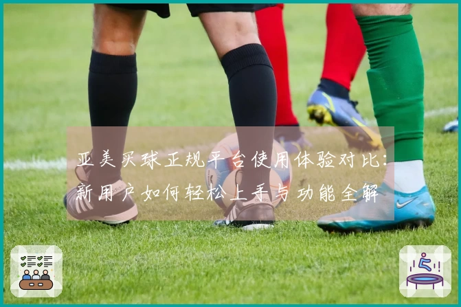 亚美买球正规平台使用体验对比：新用户如何轻松上手与功能全解